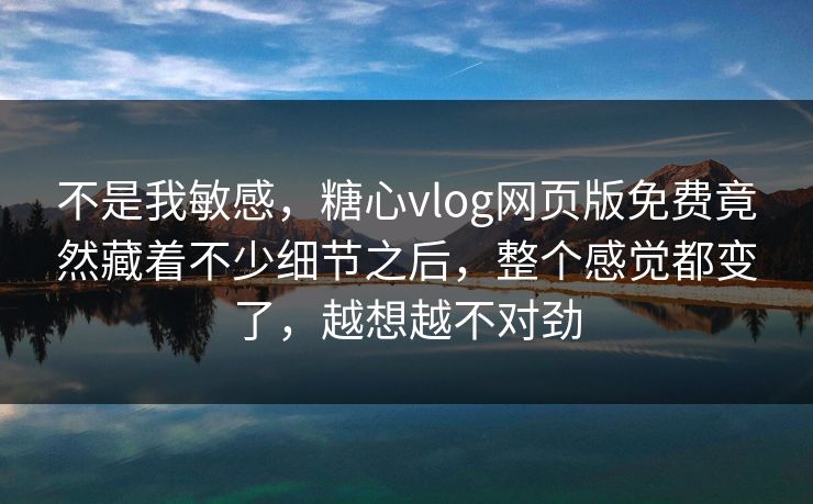 不是我敏感，糖心vlog网页版免费竟然藏着不少细节之后，整个感觉都变了，越想越不对劲