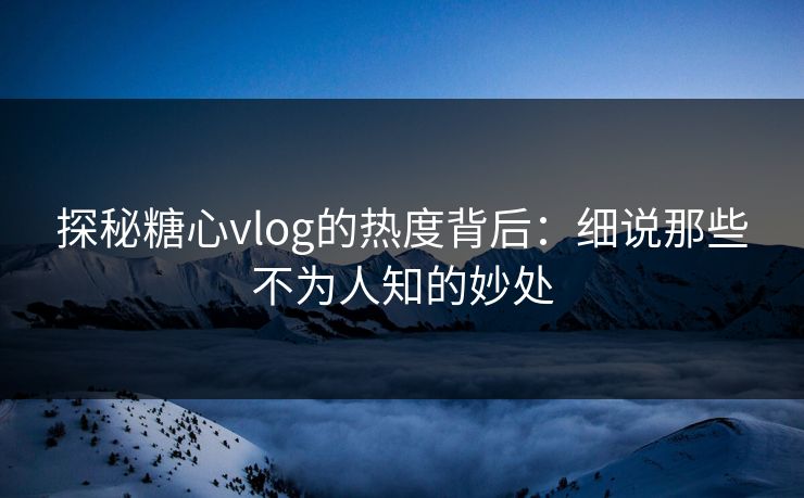 探秘糖心vlog的热度背后：细说那些不为人知的妙处