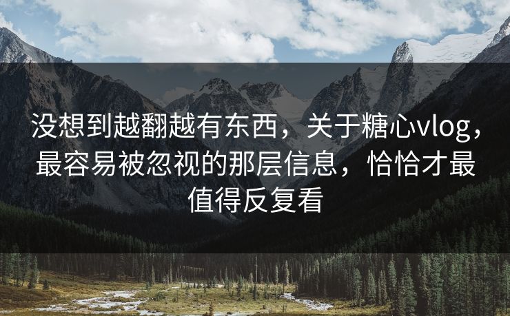 没想到越翻越有东西，关于糖心vlog，最容易被忽视的那层信息，恰恰才最值得反复看