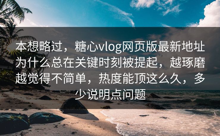 本想略过，糖心vlog网页版最新地址为什么总在关键时刻被提起，越琢磨越觉得不简单，热度能顶这么久，多少说明点问题