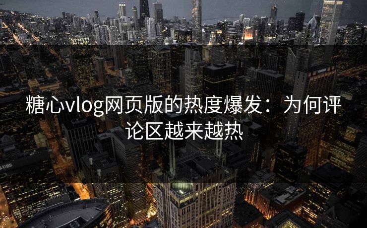 糖心vlog网页版的热度爆发：为何评论区越来越热
