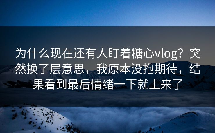 为什么现在还有人盯着糖心vlog？突然换了层意思，我原本没抱期待，结果看到最后情绪一下就上来了