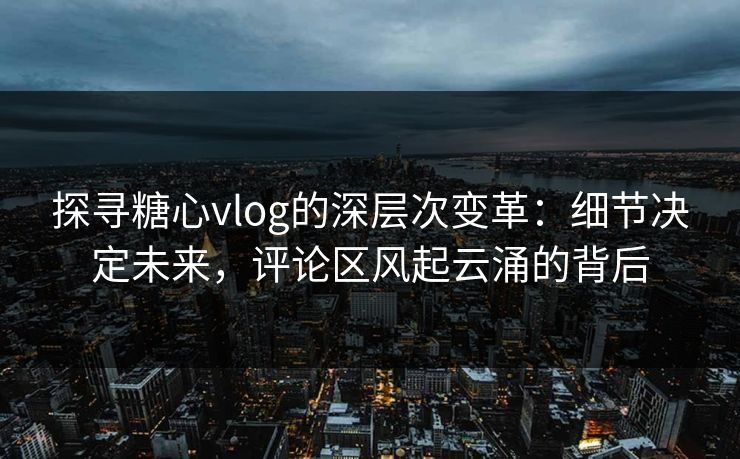 探寻糖心vlog的深层次变革：细节决定未来，评论区风起云涌的背后
