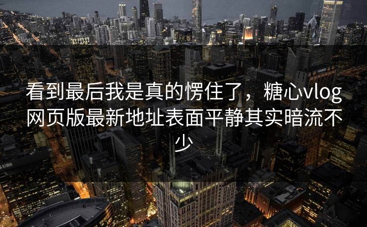 看到最后我是真的愣住了，糖心vlog网页版最新地址表面平静其实暗流不少