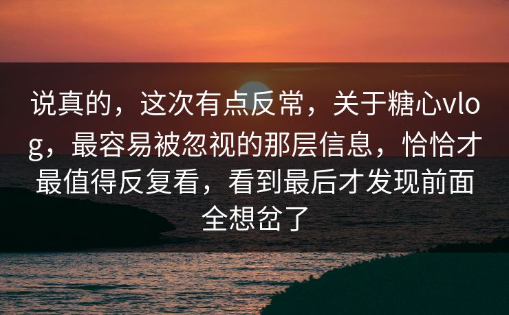 说真的，这次有点反常，关于糖心vlog，最容易被忽视的那层信息，恰恰才最值得反复看，看到最后才发现前面全想岔了