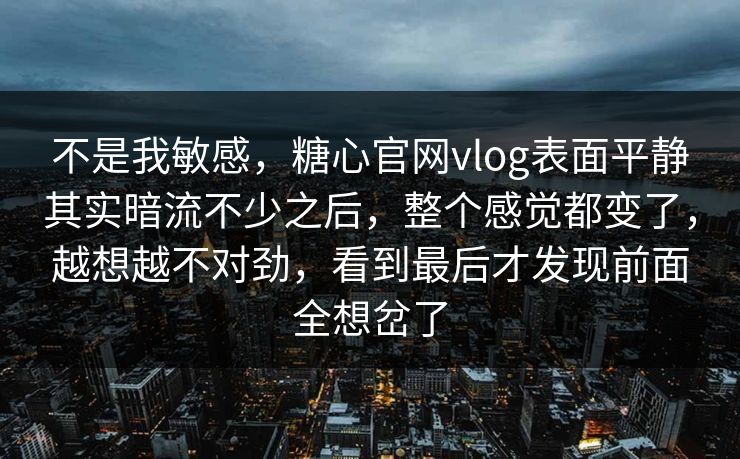 不是我敏感，糖心官网vlog表面平静其实暗流不少之后，整个感觉都变了，越想越不对劲，看到最后才发现前面全想岔了