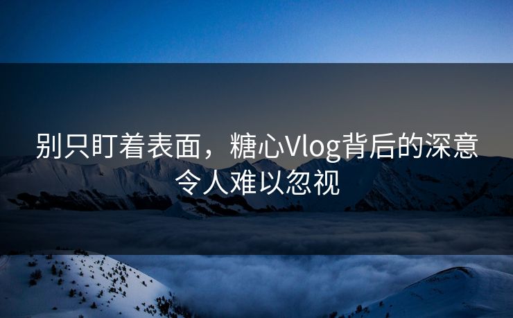 别只盯着表面，糖心Vlog背后的深意令人难以忽视