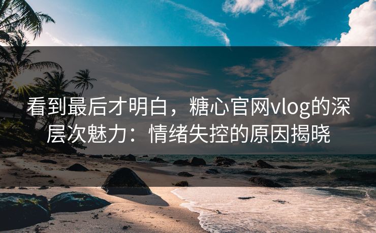 看到最后才明白，糖心官网vlog的深层次魅力：情绪失控的原因揭晓