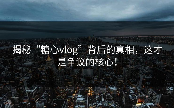 揭秘“糖心vlog”背后的真相，这才是争议的核心！