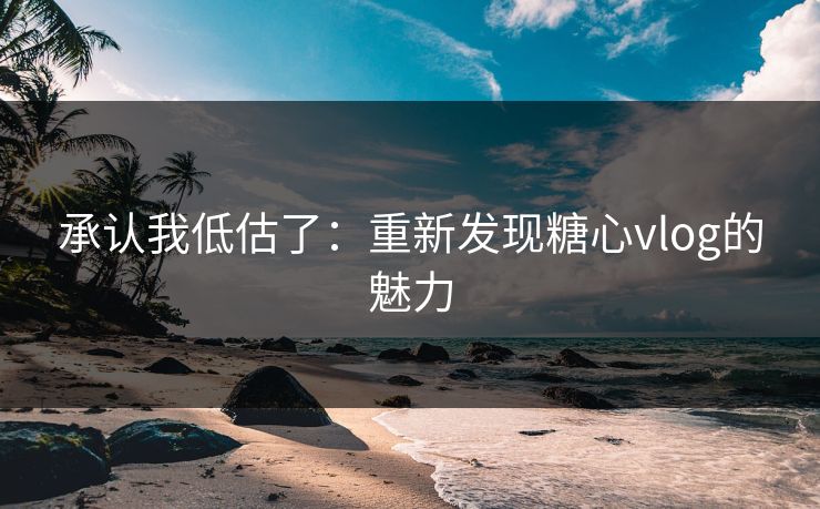 承认我低估了：重新发现糖心vlog的魅力
