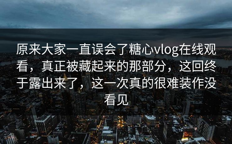 原来大家一直误会了糖心vlog在线观看，真正被藏起来的那部分，这回终于露出来了，这一次真的很难装作没看见