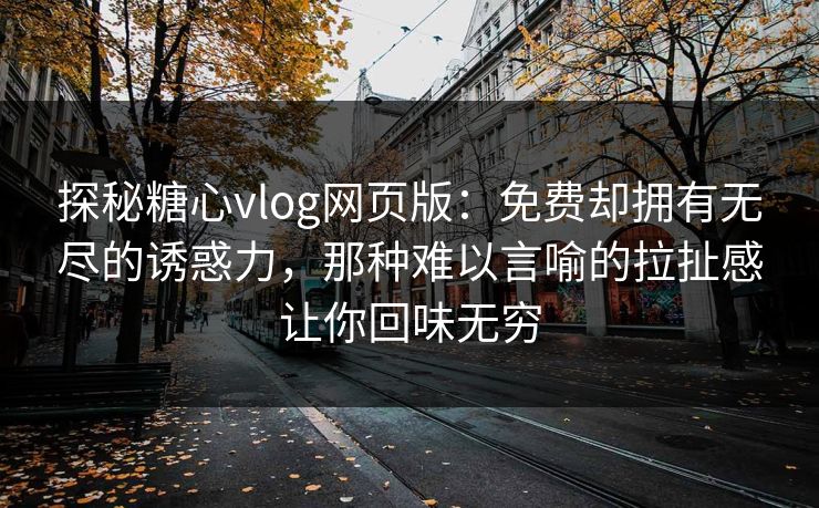 探秘糖心vlog网页版：免费却拥有无尽的诱惑力，那种难以言喻的拉扯感让你回味无穷