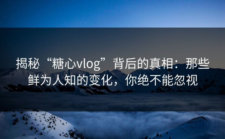揭秘“糖心vlog”背后的真相：那些鲜为人知的变化，你绝不能忽视