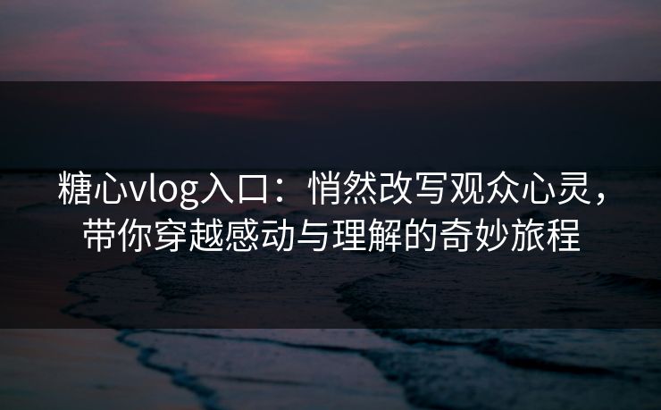 糖心vlog入口：悄然改写观众心灵，带你穿越感动与理解的奇妙旅程