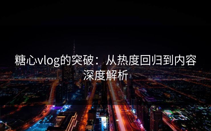 糖心vlog的突破：从热度回归到内容深度解析