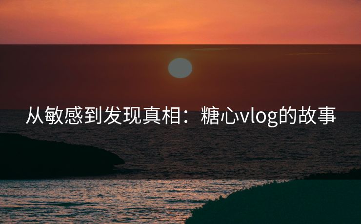 从敏感到发现真相：糖心vlog的故事