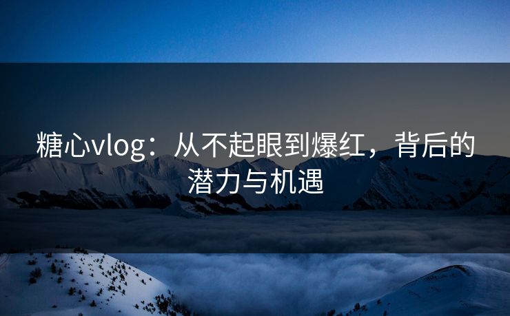 糖心vlog：从不起眼到爆红，背后的潜力与机遇