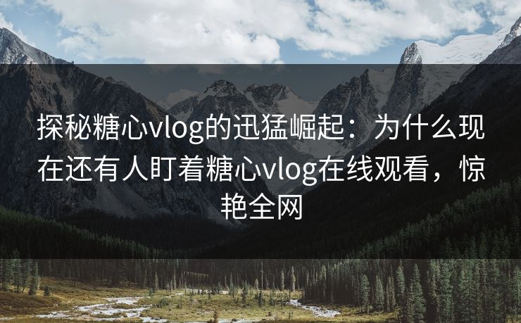 探秘糖心vlog的迅猛崛起：为什么现在还有人盯着糖心vlog在线观看，惊艳全网