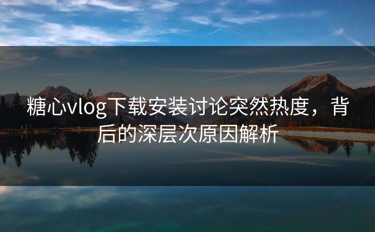 糖心vlog下载安装讨论突然热度，背后的深层次原因解析