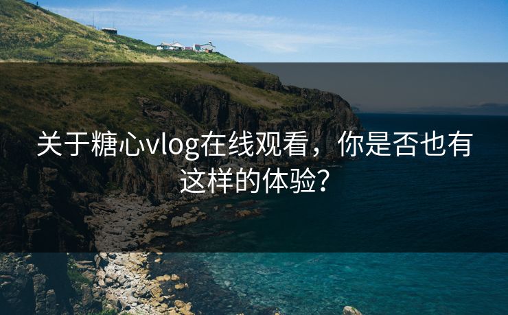 关于糖心vlog在线观看，你是否也有这样的体验？