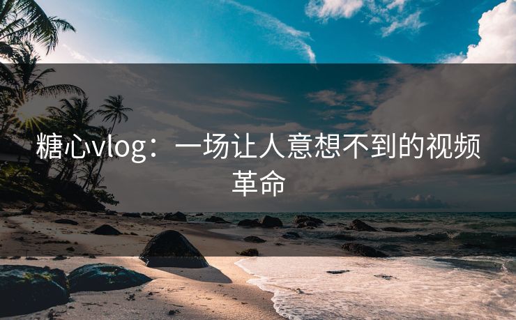 糖心vlog：一场让人意想不到的视频革命