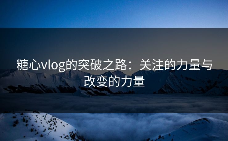 糖心vlog的突破之路：关注的力量与改变的力量