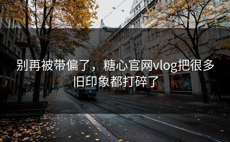 别再被带偏了，糖心官网vlog把很多旧印象都打碎了
