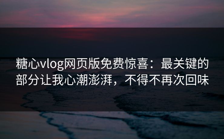 糖心vlog网页版免费惊喜：最关键的部分让我心潮澎湃，不得不再次回味