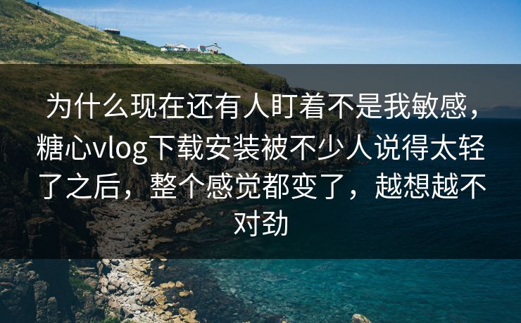 为什么现在还有人盯着不是我敏感，糖心vlog下载安装被不少人说得太轻了之后，整个感觉都变了，越想越不对劲