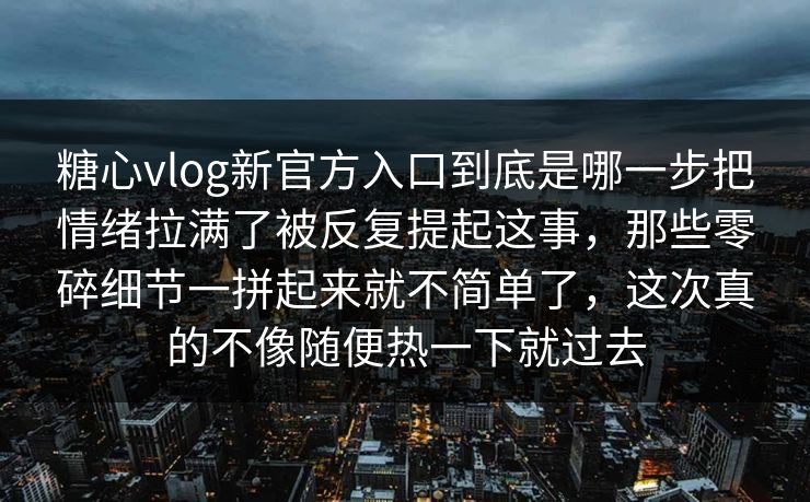 糖心vlog新官方入口到底是哪一步把情绪拉满了被反复提起这事，那些零碎细节一拼起来就不简单了，这次真的不像随便热一下就过去