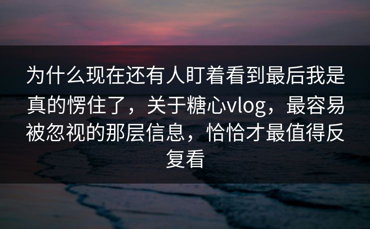 为什么现在还有人盯着看到最后我是真的愣住了，关于糖心vlog，最容易被忽视的那层信息，恰恰才最值得反复看