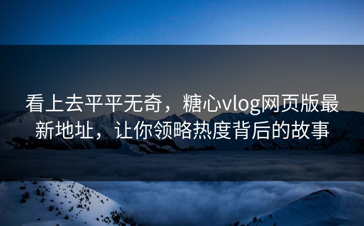 看上去平平无奇，糖心vlog网页版最新地址，让你领略热度背后的故事