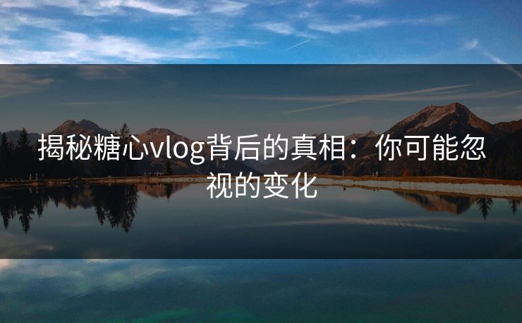揭秘糖心vlog背后的真相：你可能忽视的变化