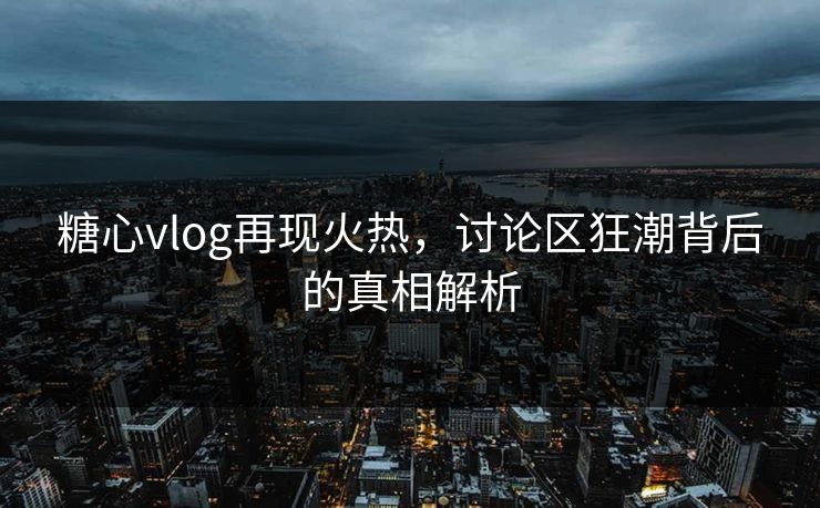 糖心vlog再现火热，讨论区狂潮背后的真相解析