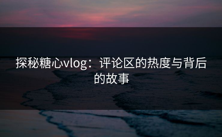 探秘糖心vlog：评论区的热度与背后的故事