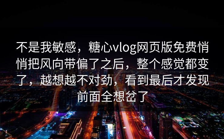 不是我敏感，糖心vlog网页版免费悄悄把风向带偏了之后，整个感觉都变了，越想越不对劲，看到最后才发现前面全想岔了