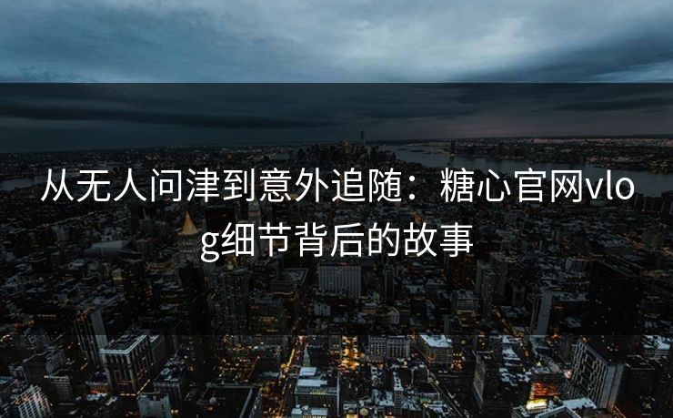 从无人问津到意外追随：糖心官网vlog细节背后的故事