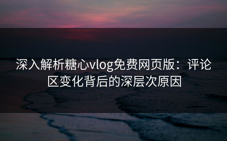 深入解析糖心vlog免费网页版：评论区变化背后的深层次原因