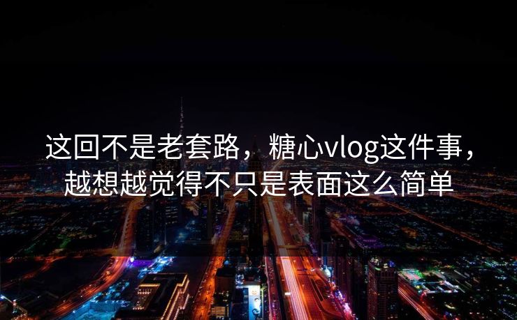 这回不是老套路，糖心vlog这件事，越想越觉得不只是表面这么简单
