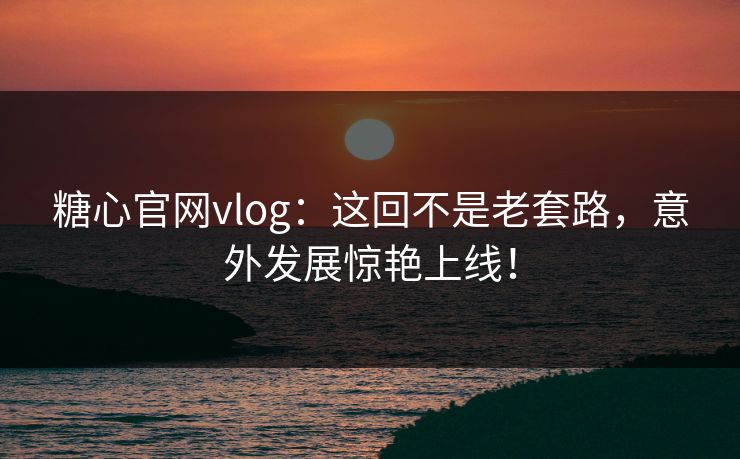 糖心官网vlog：这回不是老套路，意外发展惊艳上线！