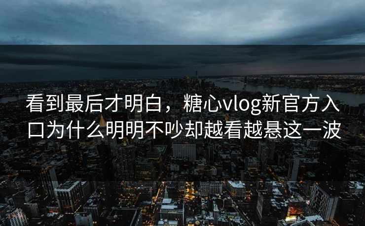 看到最后才明白，糖心vlog新官方入口为什么明明不吵却越看越悬这一波