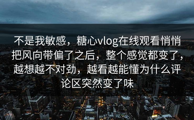 不是我敏感，糖心vlog在线观看悄悄把风向带偏了之后，整个感觉都变了，越想越不对劲，越看越能懂为什么评论区突然变了味
