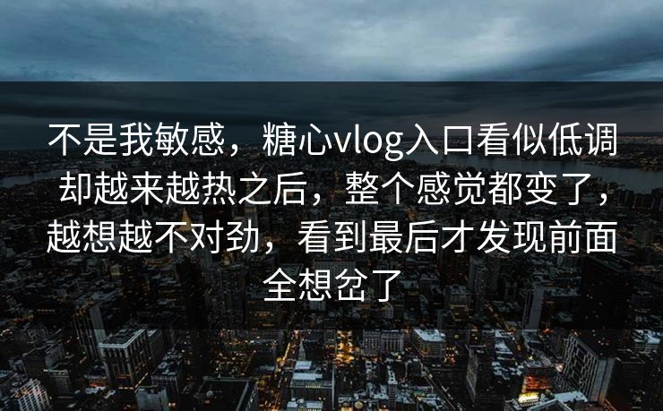不是我敏感，糖心vlog入口看似低调却越来越热之后，整个感觉都变了，越想越不对劲，看到最后才发现前面全想岔了