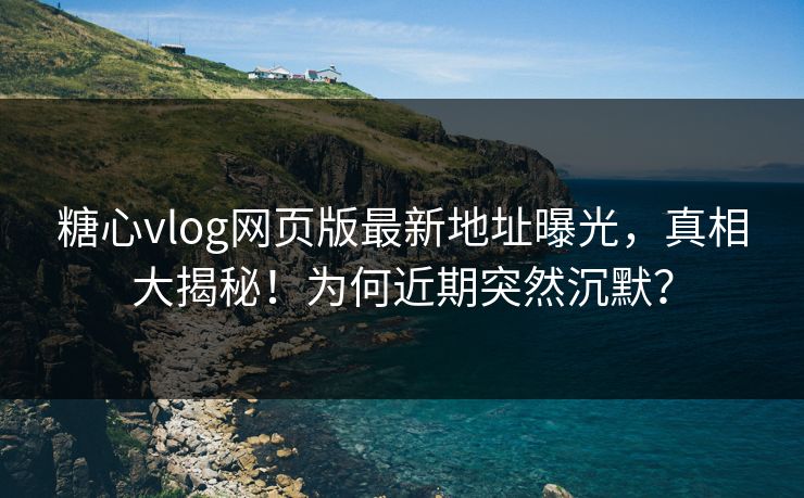 糖心vlog网页版最新地址曝光，真相大揭秘！为何近期突然沉默？
