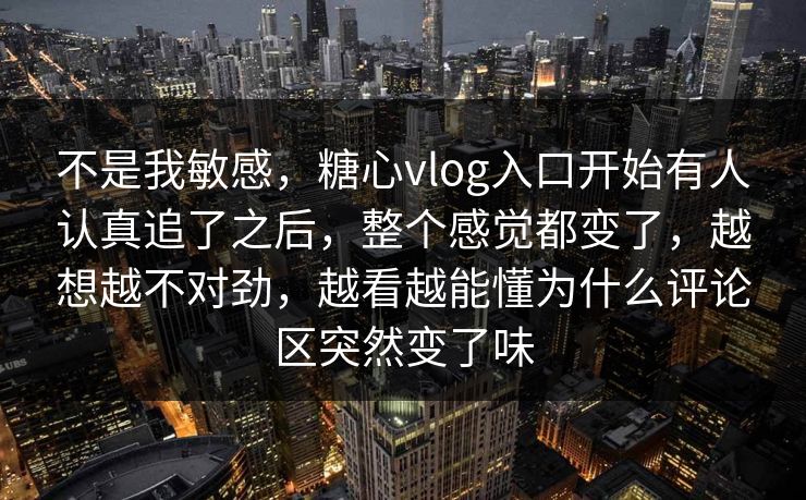 不是我敏感，糖心vlog入口开始有人认真追了之后，整个感觉都变了，越想越不对劲，越看越能懂为什么评论区突然变了味
