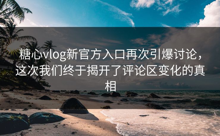 糖心vlog新官方入口再次引爆讨论，这次我们终于揭开了评论区变化的真相