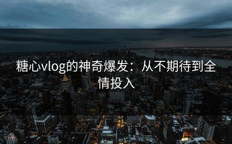 糖心vlog的神奇爆发：从不期待到全情投入