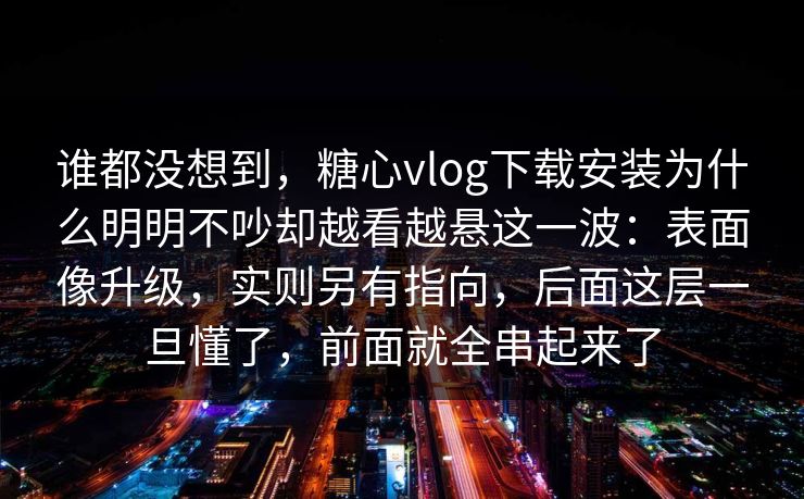 谁都没想到，糖心vlog下载安装为什么明明不吵却越看越悬这一波：表面像升级，实则另有指向，后面这层一旦懂了，前面就全串起来了