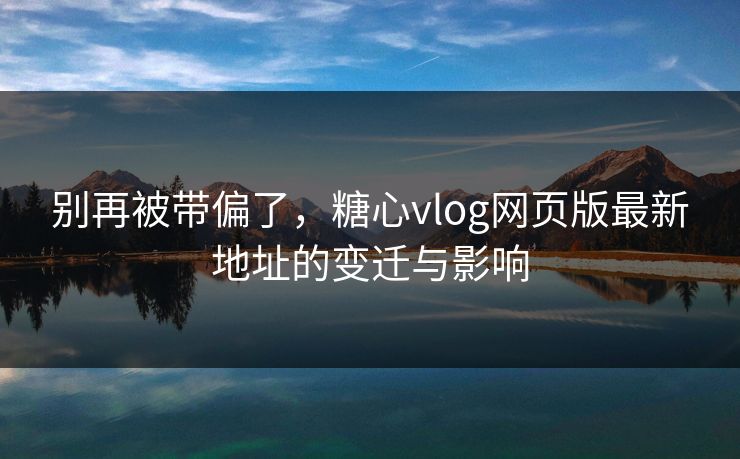 别再被带偏了，糖心vlog网页版最新地址的变迁与影响
