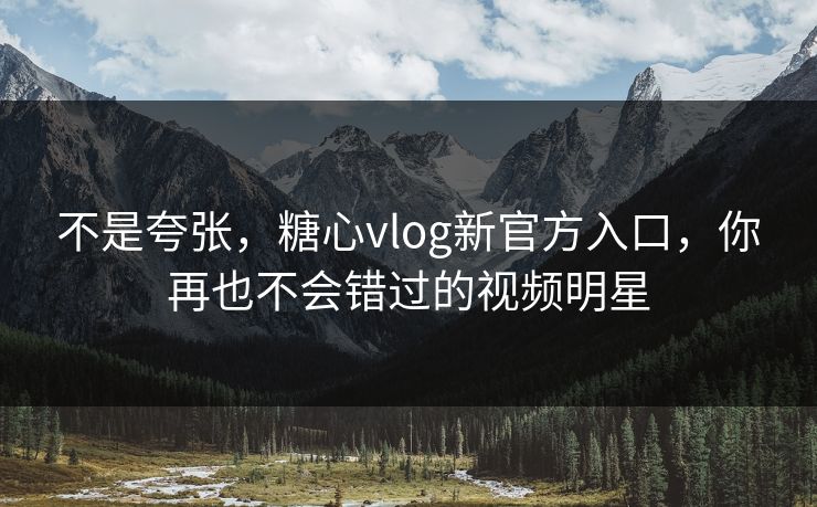 不是夸张，糖心vlog新官方入口，你再也不会错过的视频明星